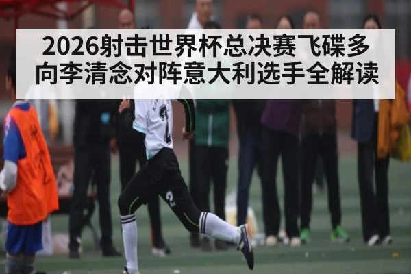 2026射击世界杯总决赛飞碟多向李清念对阵意大利选手全解读